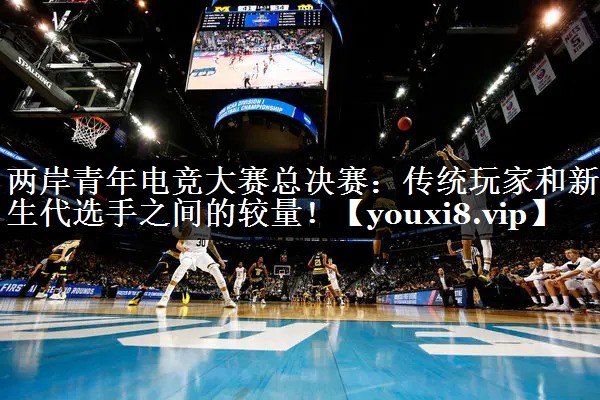 两岸青年电竞大赛总决赛：传统玩家和新生代选手之间的较量！