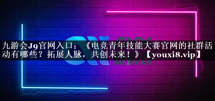《电竞青年技能大赛官网的社群活动有哪些？拓展人脉，共创未来！》