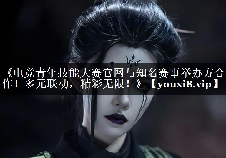《电竞青年技能大赛官网与知名赛事举办方合作！多元联动，精彩无限！》