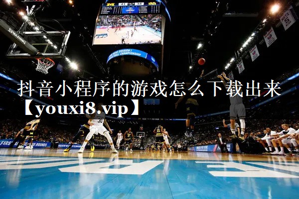 抖音小程序的游戏怎么下载出来 抖音小程序的游戏怎么下载出来